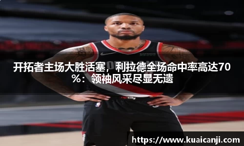 开拓者主场大胜活塞，利拉德全场命中率高达70%：领袖风采尽显无遗